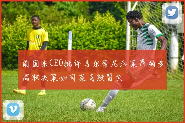 前国米CEO批评马尔蒂尼和莱昂纳多离职决策如同菜鸟般冒失