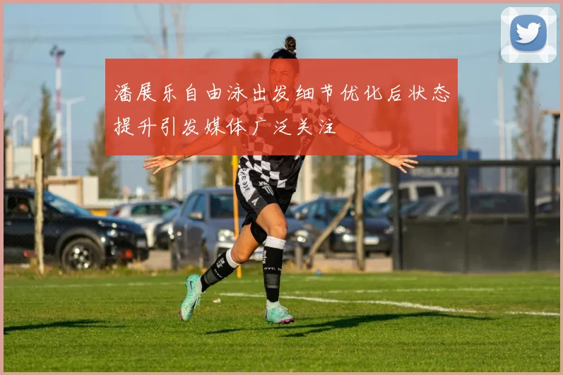 潘展乐自由泳出发细节优化后状态提升引发媒体广泛关注